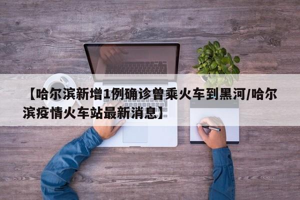 【哈尔滨新增1例确诊曾乘火车到黑河/哈尔滨疫情火车站最新消息】