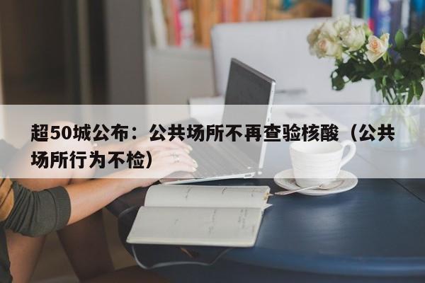 超50城公布:公共场所不再查验核酸(公共场所行为不检)