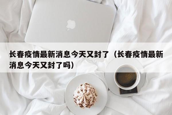 长春疫情最新消息今天又封了(长春疫情最新消息今天又封了吗)