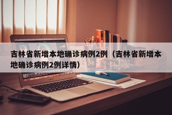 吉林省新增本地确诊病例2例(吉林省新增本地确诊病例2例详情)