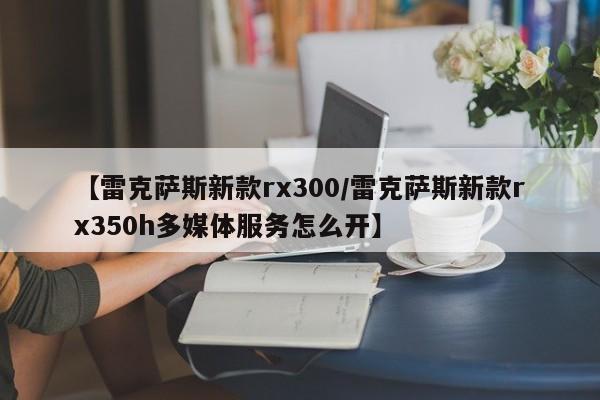 【雷克萨斯新款rx300/雷克萨斯新款rx350h多媒体服务怎么开】