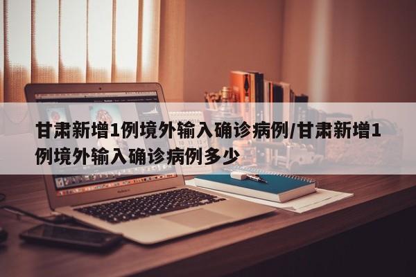 甘肃新增1例境外输入确诊病例/甘肃新增1例境外输入确诊病例多少