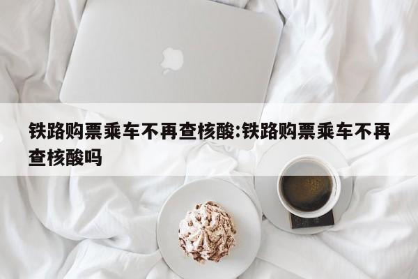 铁路购票乘车不再查核酸:铁路购票乘车不再查核酸吗