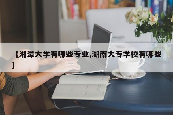 【湘潭大学有哪些专业,湖南大专学校有哪些】