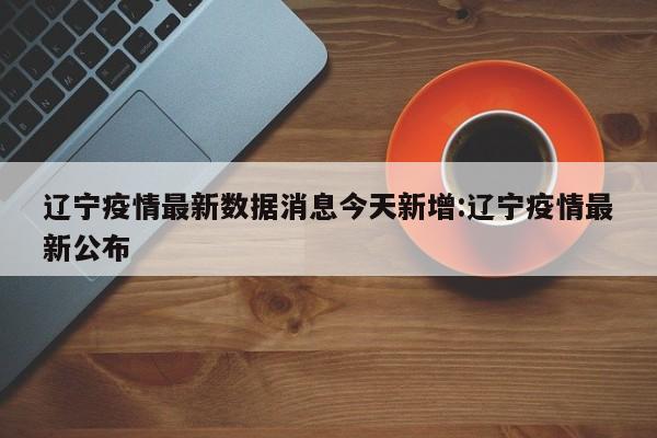 辽宁疫情最新数据消息今天新增:辽宁疫情最新公布