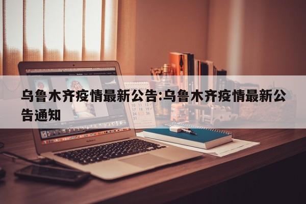乌鲁木齐疫情最新公告:乌鲁木齐疫情最新公告通知