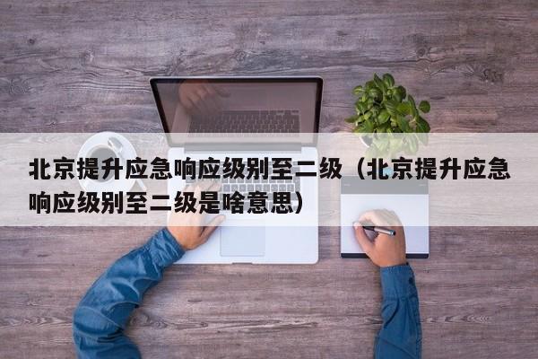 北京提升应急响应级别至二级(北京提升应急响应级别至二级是啥意思)