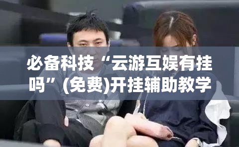 必备科技“云游互娱有挂吗”(免费)开挂辅助教学(最新辅助开挂教程)