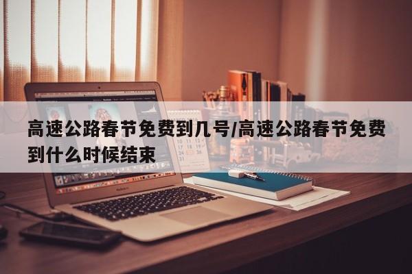 高速公路春节免费到几号/高速公路春节免费到什么时候结束
