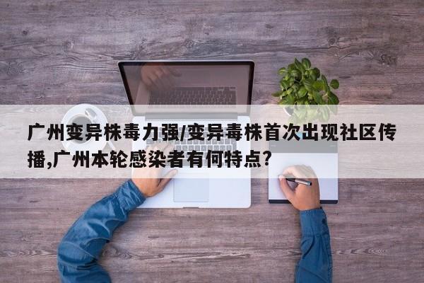 广州变异株毒力强/变异毒株首次出现社区传播,广州本轮感染者有何特点?