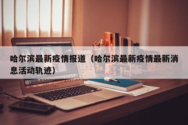 哈尔滨最新疫情报道(哈尔滨最新疫情最新消息活动轨迹)