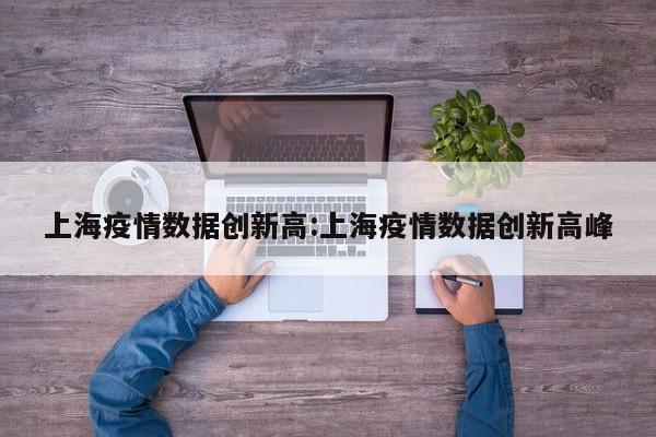 上海疫情数据创新高:上海疫情数据创新高峰