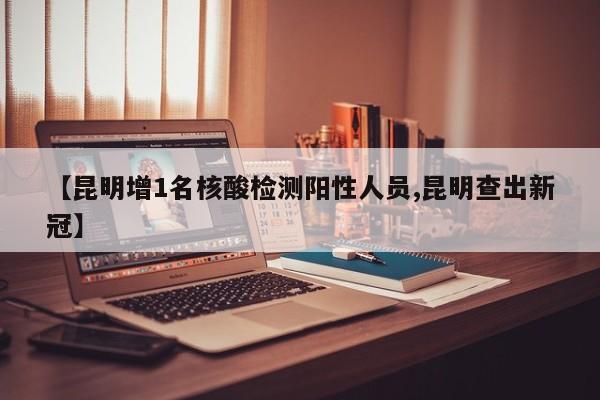 【昆明增1名核酸检测阳性人员,昆明查出新冠】