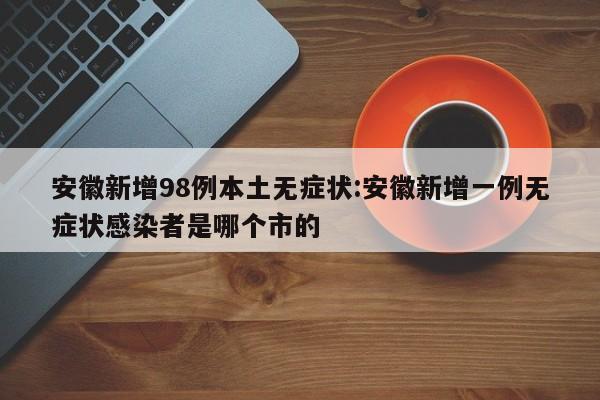 安徽新增98例本土无症状:安徽新增一例无症状感染者是哪个市的