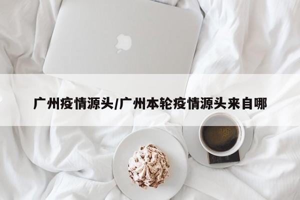 广州疫情源头/广州本轮疫情源头来自哪