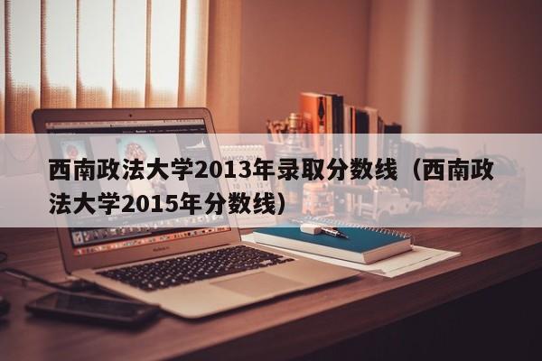 西南政法大学2013年录取分数线(西南政法大学2015年分数线)