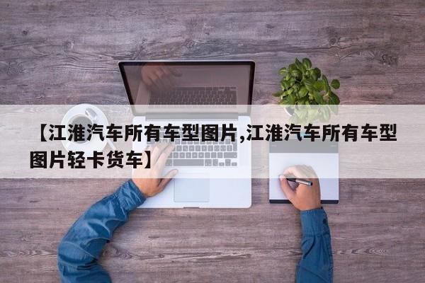【江淮汽车所有车型图片,江淮汽车所有车型图片轻卡货车】