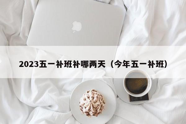 2023五一补班补哪两天(今年五一补班)