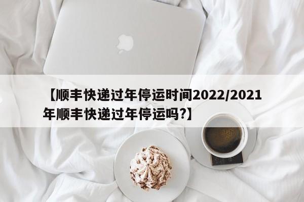 【顺丰快递过年停运时间2022/2021年顺丰快递过年停运吗?】