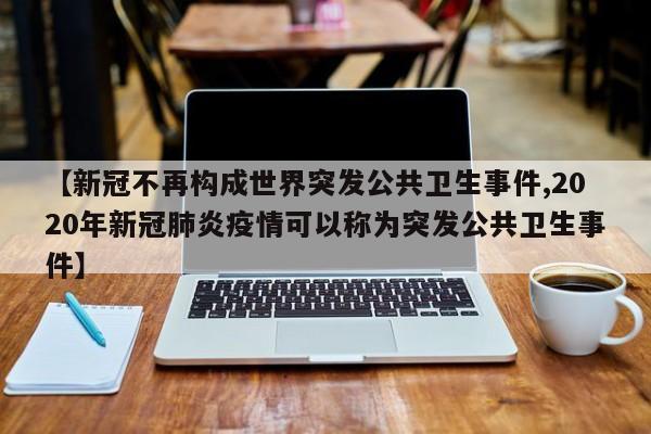 【新冠不再构成世界突发公共卫生事件,2020年新冠肺炎疫情可以称为突发公共卫生事件】