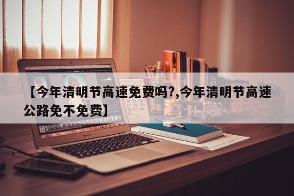 【今年清明节高速免费吗?,今年清明节高速公路免不免费】