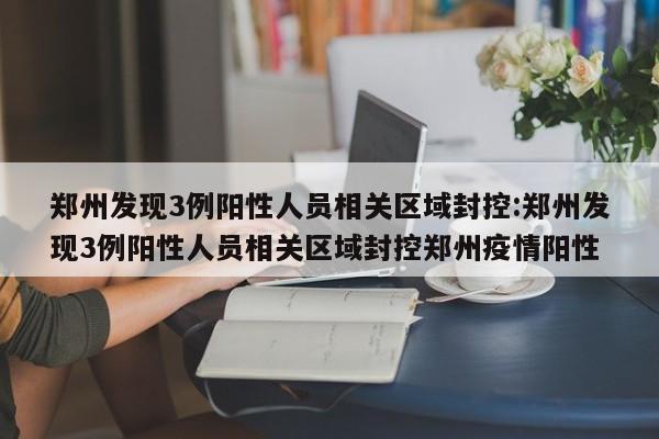 郑州发现3例阳性人员相关区域封控:郑州发现3例阳性人员相关区域封控郑州疫情阳性
