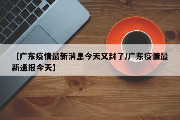 【广东疫情最新消息今天又封了/广东疫情最新通报今天】