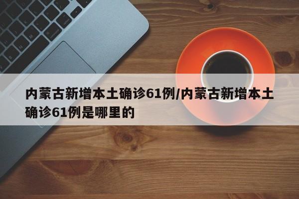 内蒙古新增本土确诊61例/内蒙古新增本土确诊61例是哪里的