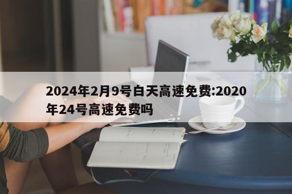 2024年2月9号白天高速免费:2020年24号高速免费吗