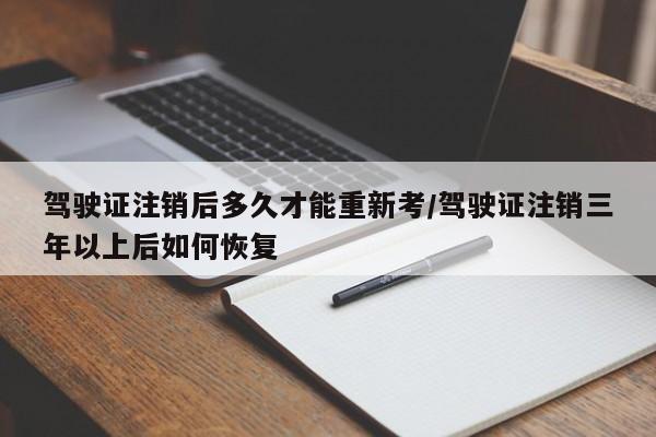 驾驶证注销后多久才能重新考/驾驶证注销三年以上后如何恢复