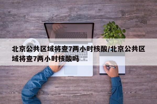 北京公共区域将查7两小时核酸/北京公共区域将查7两小时核酸吗