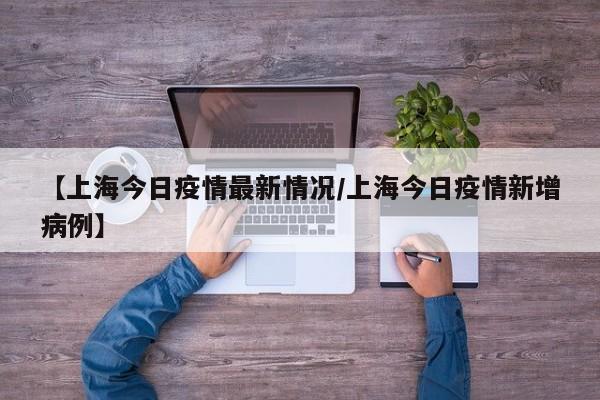 【上海今日疫情最新情况/上海今日疫情新增病例】