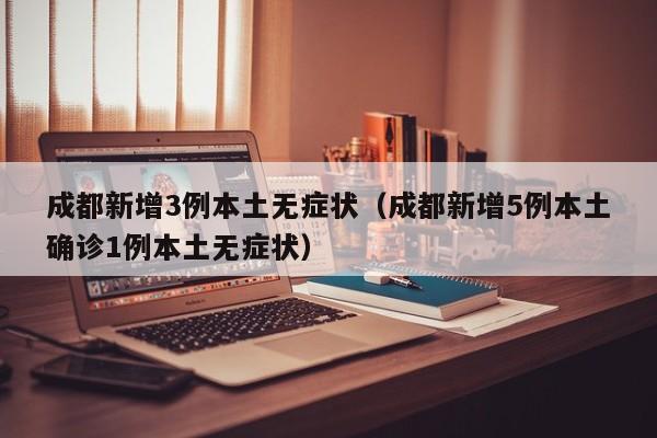 成都新增3例本土无症状(成都新增5例本土确诊1例本土无症状)