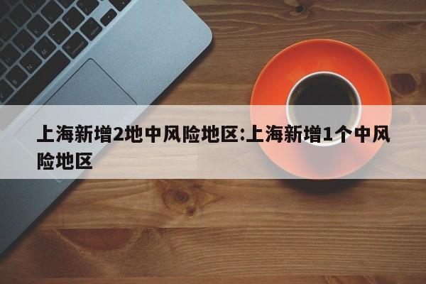 上海新增2地中风险地区:上海新增1个中风险地区