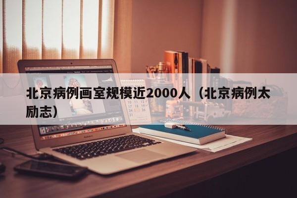 北京病例画室规模近2000人(北京病例太励志)