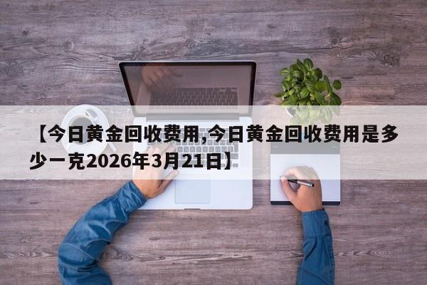 【今日黄金回收费用,今日黄金回收费用是多少一克2026年3月21日】