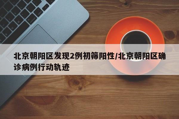 北京朝阳区发现2例初筛阳性/北京朝阳区确诊病例行动轨迹