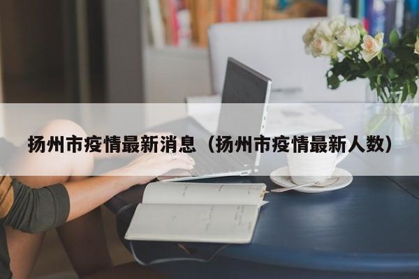 扬州市疫情最新消息(扬州市疫情最新人数)