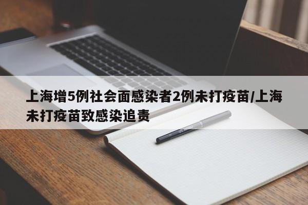 上海增5例社会面感染者2例未打疫苗/上海未打疫苗致感染追责