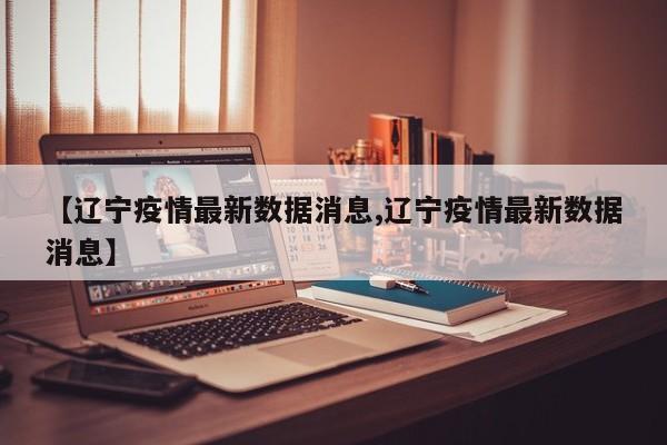 【辽宁疫情最新数据消息,辽宁疫情最新数据消息】