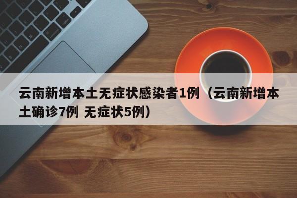 云南新增本土无症状感染者1例(云南新增本土确诊7例 无症状5例)