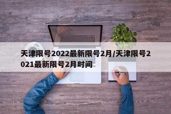 天津限号2022最新限号2月/天津限号2021最新限号2月时间