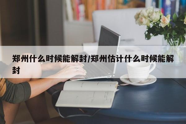 郑州什么时候能解封/郑州估计什么时候能解封