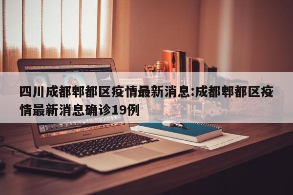 四川成都郫都区疫情最新消息:成都郫都区疫情最新消息确诊19例