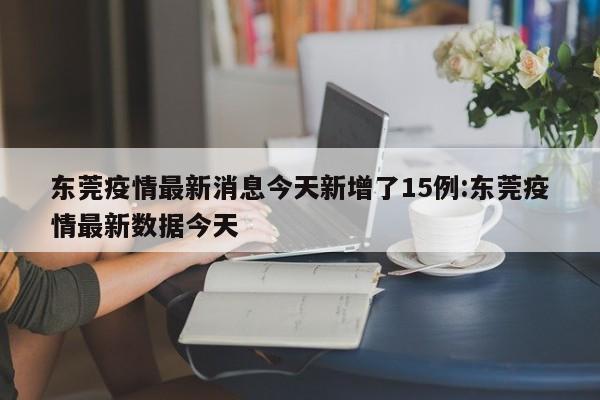 东莞疫情最新消息今天新增了15例:东莞疫情最新数据今天