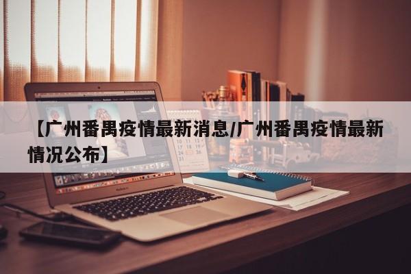 【广州番禺疫情最新消息/广州番禺疫情最新情况公布】