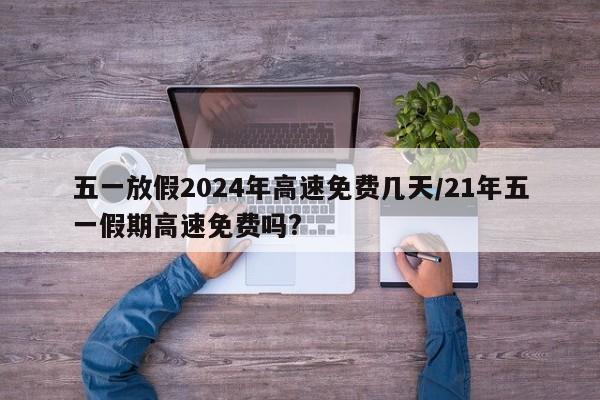 五一放假2024年高速免费几天/21年五一假期高速免费吗?
