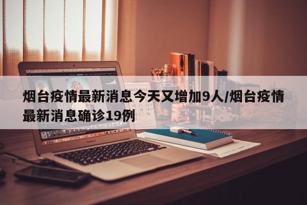 烟台疫情最新消息今天又增加9人/烟台疫情最新消息确诊19例