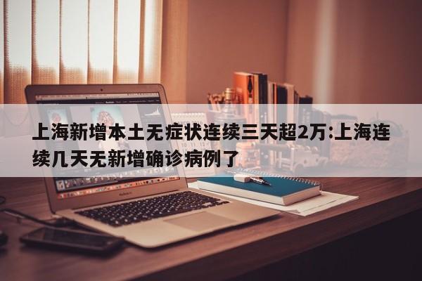上海新增本土无症状连续三天超2万:上海连续几天无新增确诊病例了