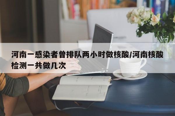 河南一感染者曾排队两小时做核酸/河南核酸检测一共做几次